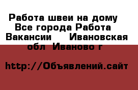 Работа швеи на дому - Все города Работа » Вакансии   . Ивановская обл.,Иваново г.